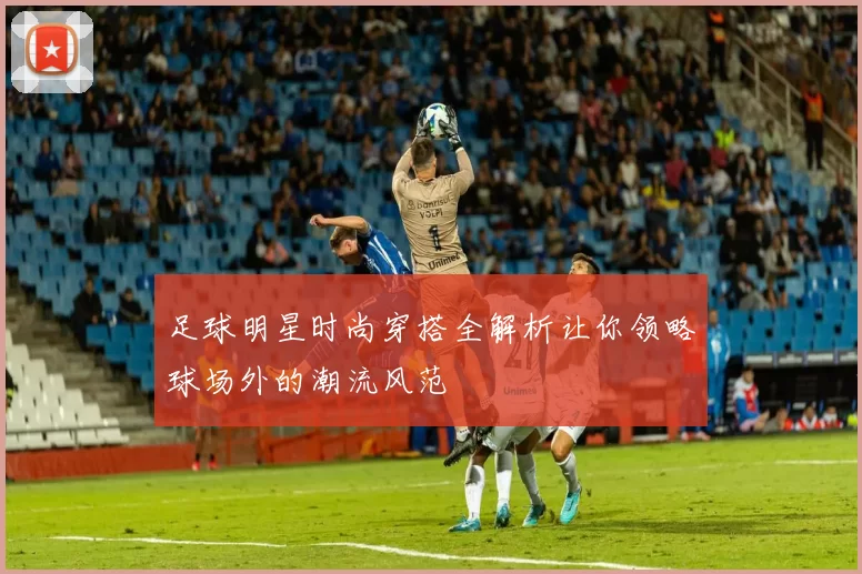 足球明星时尚穿搭全解析让你领略球场外的潮流风范