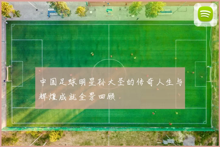 中国足球明星孙大圣的传奇人生与辉煌成就全景回顾
