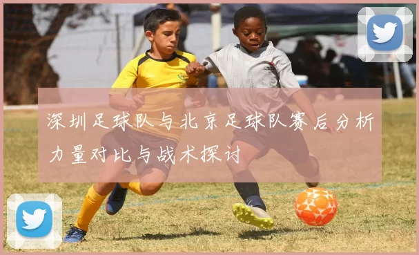 深圳足球队与北京足球队赛后分析力量对比与战术探讨