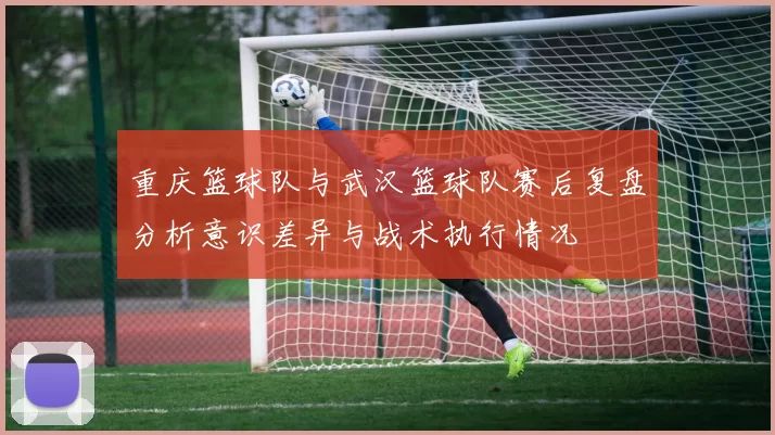 重庆篮球队与武汉篮球队赛后复盘分析意识差异与战术执行情况