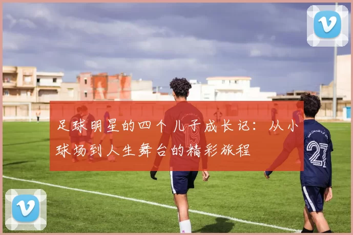 足球明星的四个儿子成长记：从小球场到人生舞台的精彩旅程