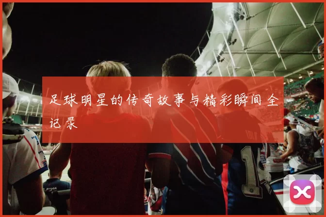 足球明星的传奇故事与精彩瞬间全记录