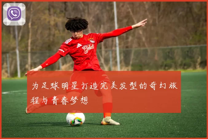 为足球明星打造完美发型的奇幻旅程与青春梦想