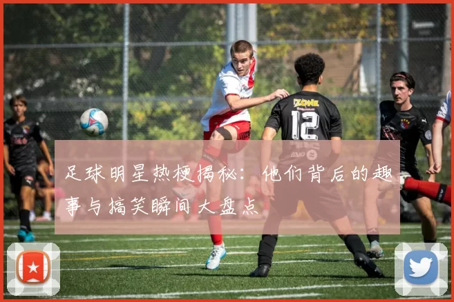 足球明星热梗揭秘：他们背后的趣事与搞笑瞬间大盘点