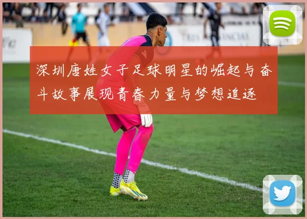 深圳唐姓女子足球明星的崛起与奋斗故事展现青春力量与梦想追逐
