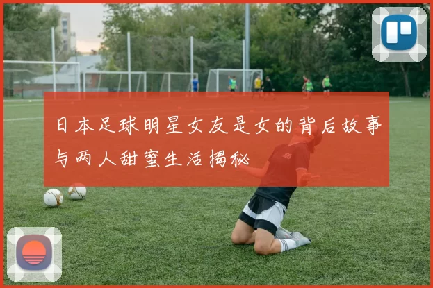 日本足球明星女友是女的背后故事与两人甜蜜生活揭秘