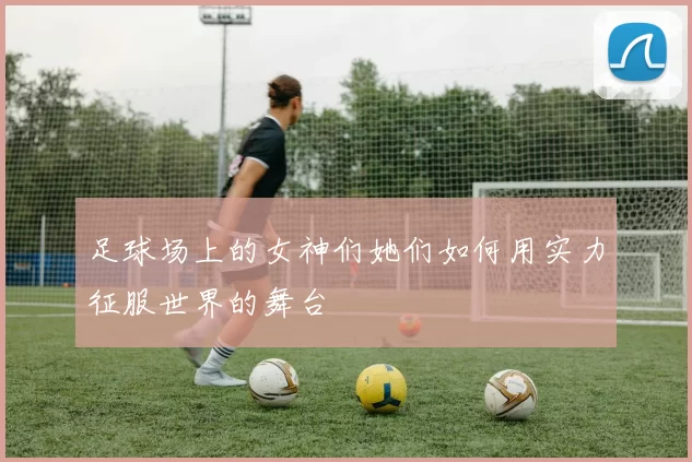 足球场上的女神们她们如何用实力征服世界的舞台