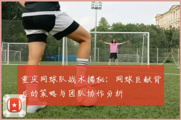 重庆网球队战术揭秘：网球巨献背后的策略与团队协作分析