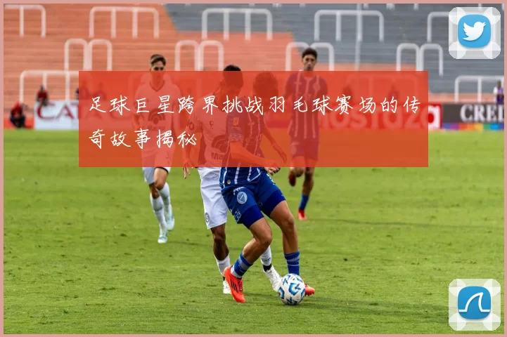 足球巨星跨界挑战羽毛球赛场的传奇故事揭秘
