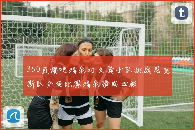 360直播吧精彩对决骑士队挑战尼克斯队全场比赛精彩瞬间回顾