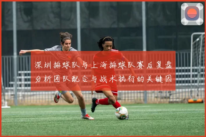 深圳排球队与上海排球队赛后复盘分析团队配合与战术执行的关键因素
