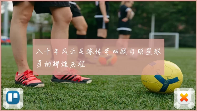 八十年风云足球传奇回顾与明星球员的辉煌历程