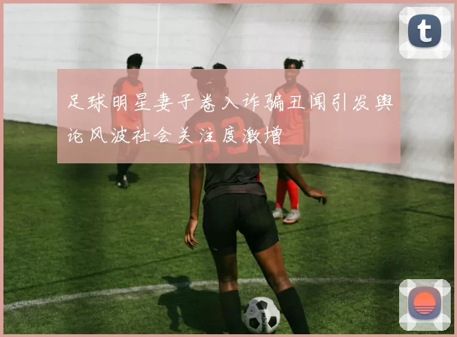 足球明星妻子卷入诈骗丑闻引发舆论风波社会关注度激增