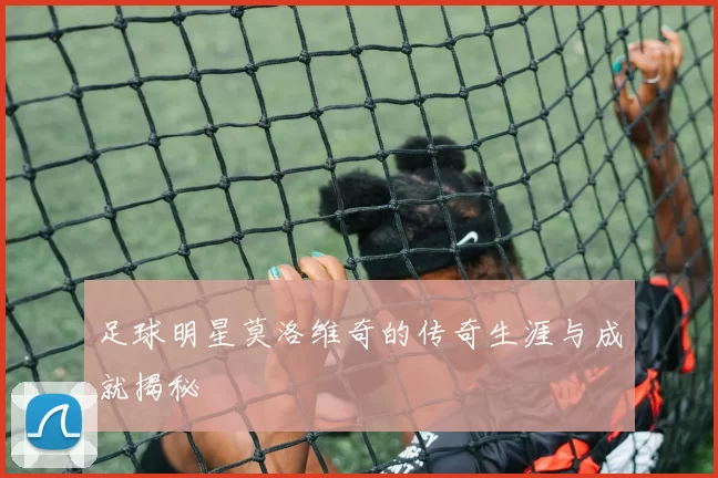 足球明星莫洛维奇的传奇生涯与成就揭秘
