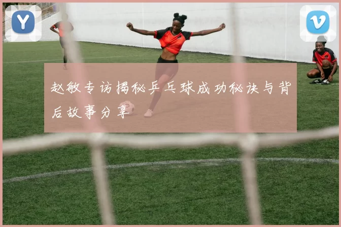 赵敏专访揭秘乒乓球成功秘诀与背后故事分享