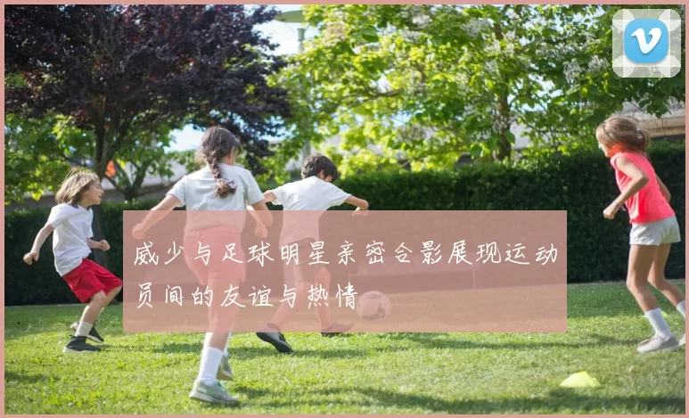 威少与足球明星亲密合影展现运动员间的友谊与热情