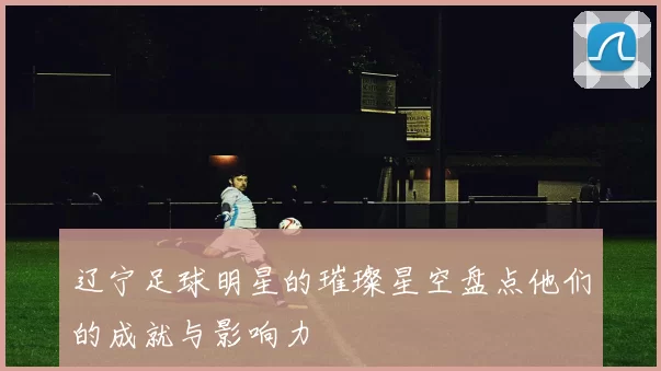 辽宁足球明星的璀璨星空盘点他们的成就与影响力
