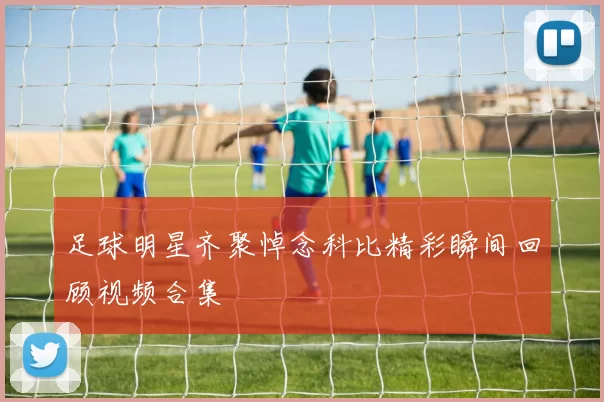 足球明星齐聚悼念科比精彩瞬间回顾视频合集