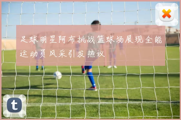 足球明星阿布挑战篮球场展现全能运动员风采引发热议