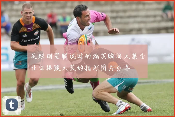 足球明星解说时的搞笑瞬间大集合让你捧腹大笑的精彩图片分享