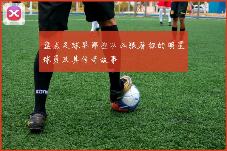 盘点足球界那些以凶狠著称的明星球员及其传奇故事