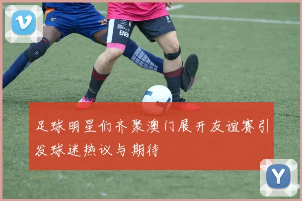 足球明星们齐聚澳门展开友谊赛引发球迷热议与期待
