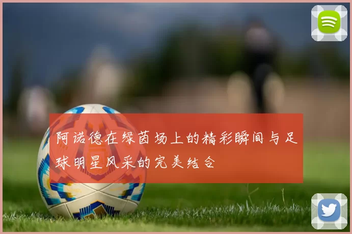 阿诺德在绿茵场上的精彩瞬间与足球明星风采的完美结合