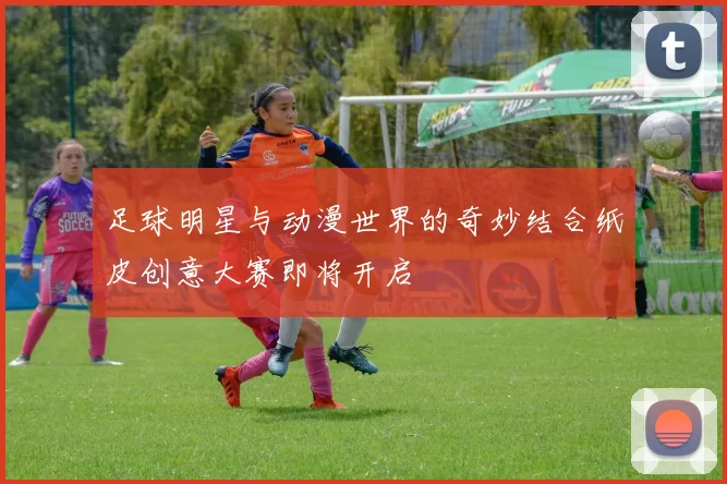 足球明星与动漫世界的奇妙结合纸皮创意大赛即将开启