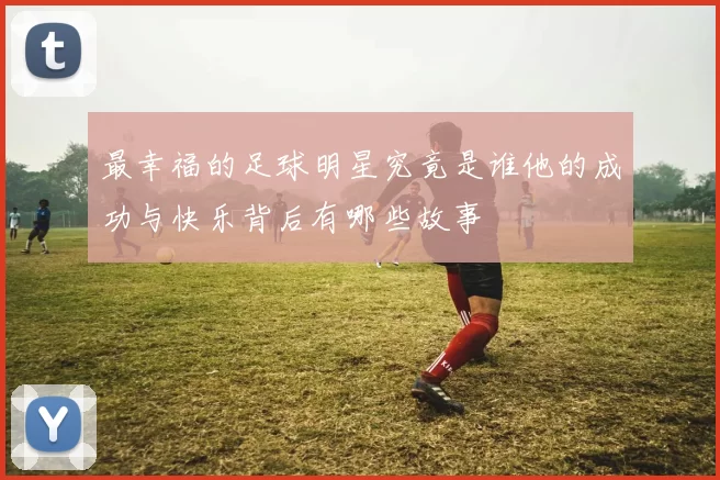 最幸福的足球明星究竟是谁他的成功与快乐背后有哪些故事