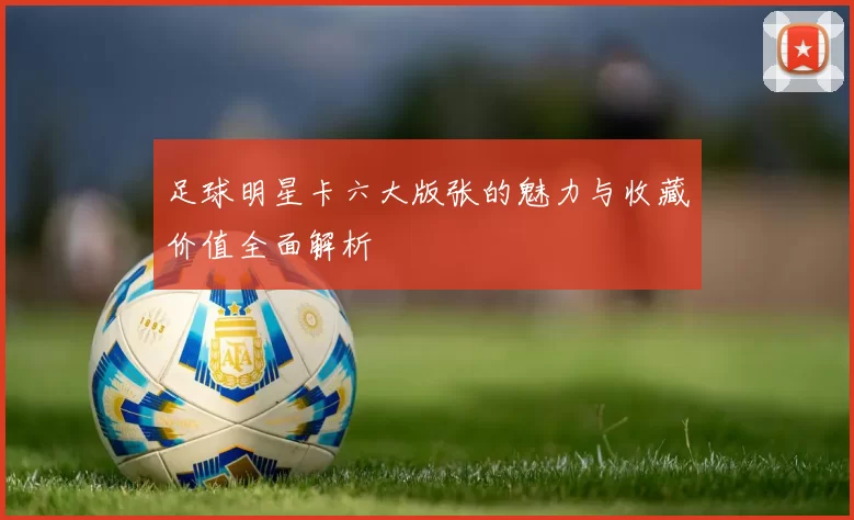 足球明星卡六大版张的魅力与收藏价值全面解析