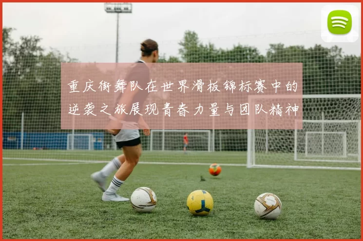 重庆街舞队在世界滑板锦标赛中的逆袭之旅展现青春力量与团队精神