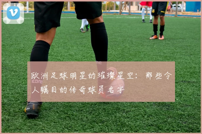 欧洲足球明星的璀璨星空：那些令人瞩目的传奇球员名字
