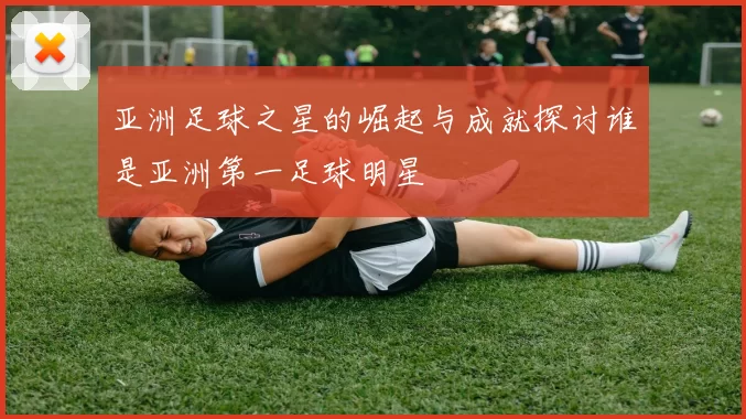 亚洲足球之星的崛起与成就探讨谁是亚洲第一足球明星