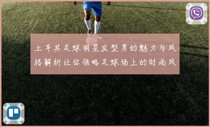 土耳其足球明星发型男的魅力与风格解析让你领略足球场上的时尚风采
