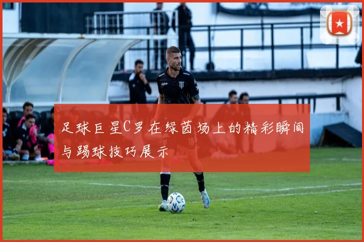 足球巨星C罗在绿茵场上的精彩瞬间与踢球技巧展示