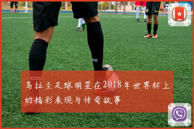 乌拉圭足球明星在2018年世界杯上的精彩表现与传奇故事