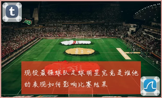 现役最强球队足球明星究竟是谁他的表现如何影响比赛结果