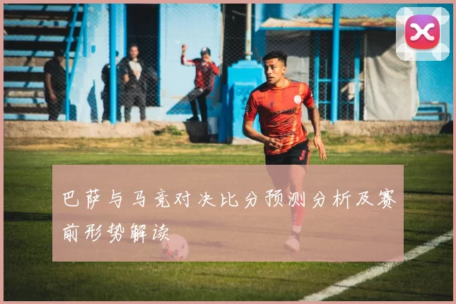 巴萨与马竞对决比分预测分析及赛前形势解读