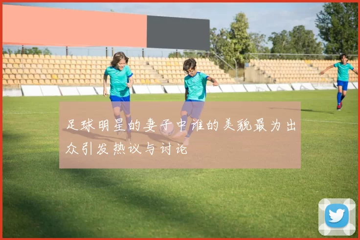 足球明星的妻子中谁的美貌最为出众引发热议与讨论