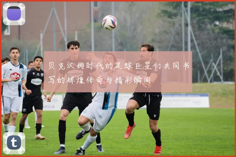 贝克汉姆时代的足球巨星们共同书写的辉煌传奇与精彩瞬间