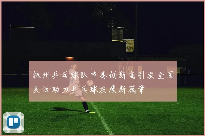 杭州乒乓球队节奏创新高引发全国关注助力乒乓球发展新篇章