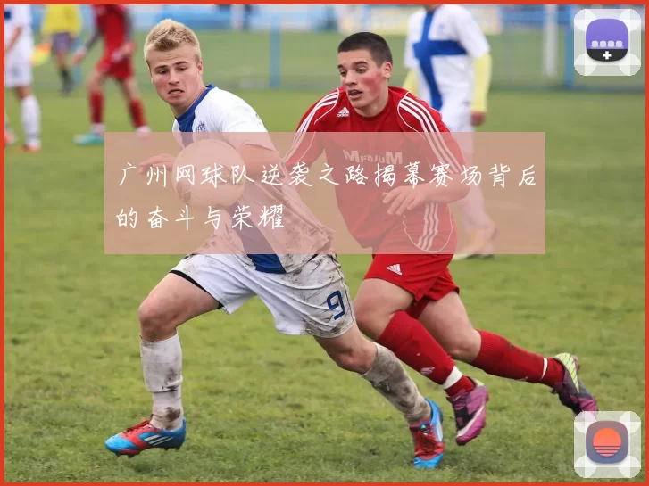 广州网球队逆袭之路揭幕赛场背后的奋斗与荣耀