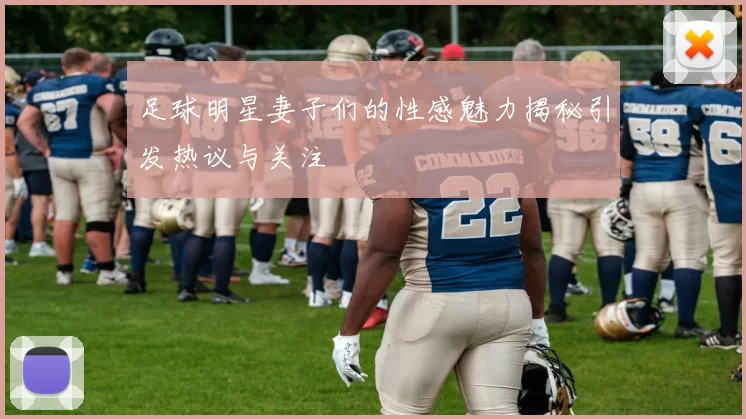 足球明星妻子们的性感魅力揭秘引发热议与关注