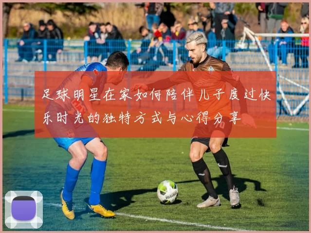 足球明星在家如何陪伴儿子度过快乐时光的独特方式与心得分享