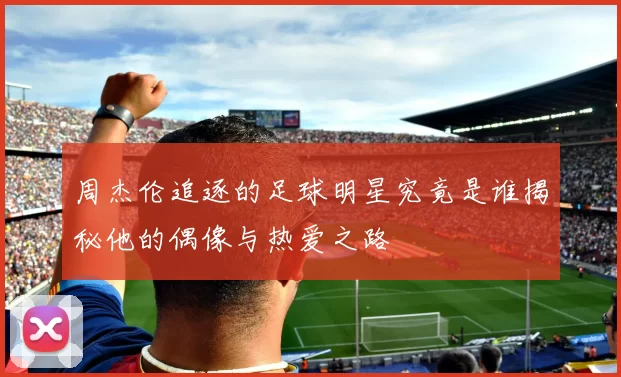 周杰伦追逐的足球明星究竟是谁揭秘他的偶像与热爱之路
