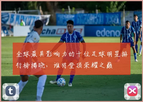 全球最具影响力的十位足球明星排行榜揭晓，谁将登顶荣耀之巅