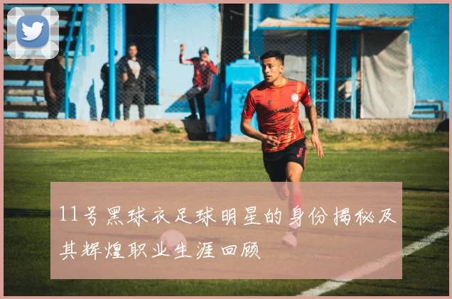 11号黑球衣足球明星的身份揭秘及其辉煌职业生涯回顾