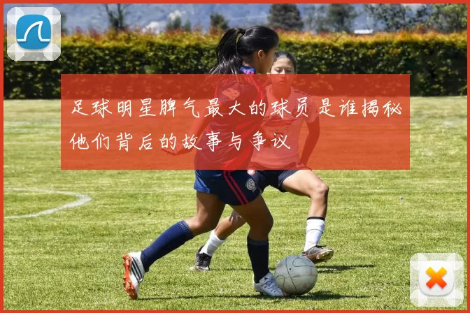 足球明星脾气最大的球员是谁揭秘他们背后的故事与争议
