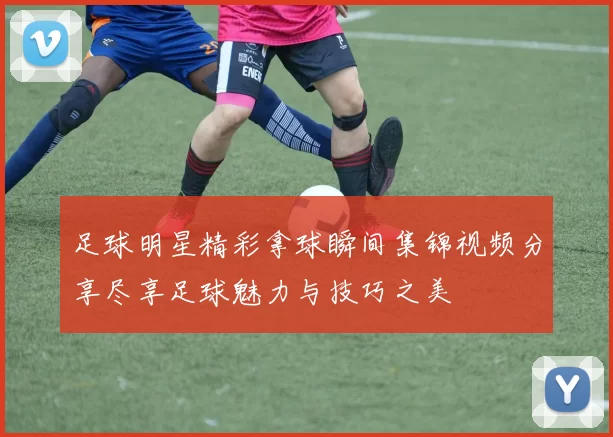 足球明星精彩拿球瞬间集锦视频分享尽享足球魅力与技巧之美