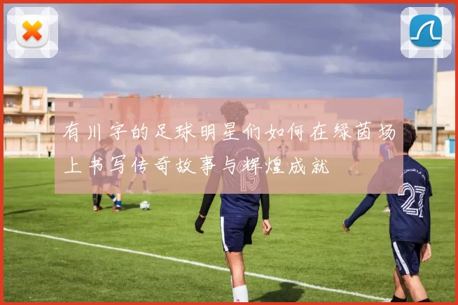 有川字的足球明星们如何在绿茵场上书写传奇故事与辉煌成就